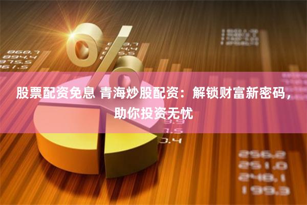 股票配资免息 青海炒股配资：解锁财富新密码，助你投资无忧