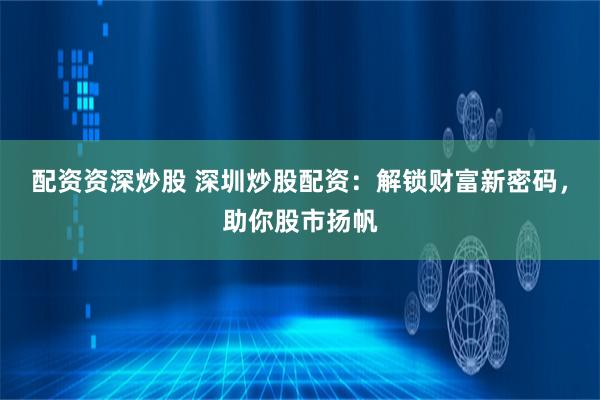 配资资深炒股 深圳炒股配资：解锁财富新密码，助你股市扬帆
