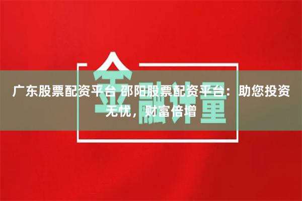 广东股票配资平台 邵阳股票配资平台：助您投资无忧，财富倍增