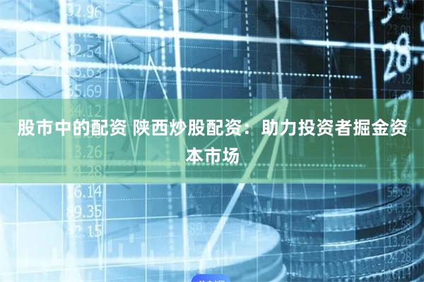股市中的配资 陕西炒股配资：助力投资者掘金资本市场