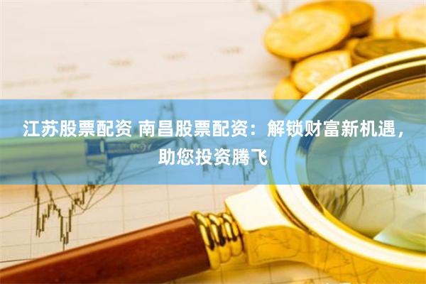 江苏股票配资 南昌股票配资：解锁财富新机遇，助您投资腾飞