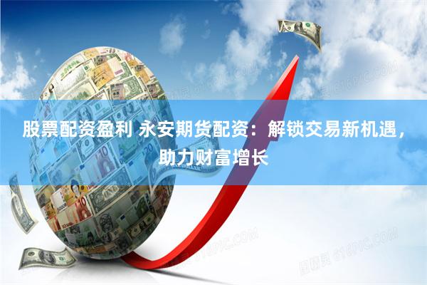股票配资盈利 永安期货配资：解锁交易新机遇，助力财富增长