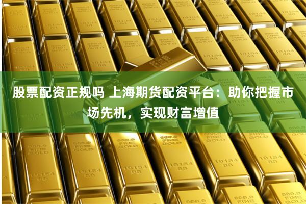股票配资正规吗 上海期货配资平台：助你把握市场先机，实现财富增值
