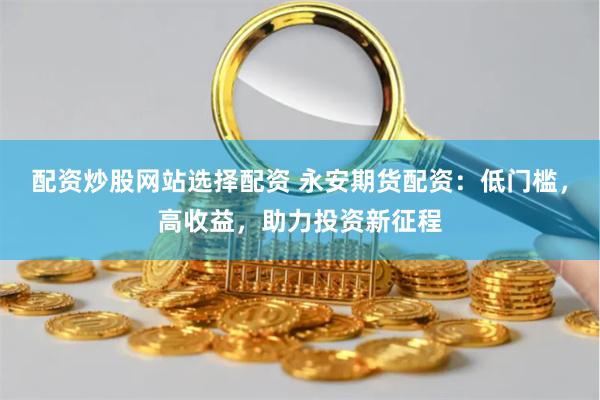 配资炒股网站选择配资 永安期货配资：低门槛，高收益，助力投资新征程
