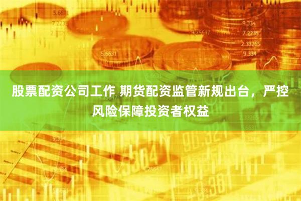 股票配资公司工作 期货配资监管新规出台，严控风险保障投资者权益
