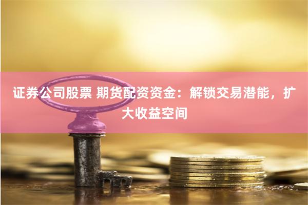 证券公司股票 期货配资资金：解锁交易潜能，扩大收益空间
