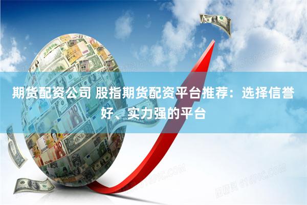 期货配资公司 股指期货配资平台推荐：选择信誉好、实力强的平台