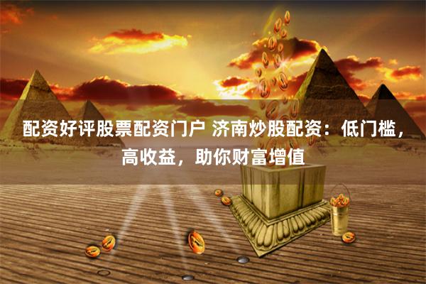 配资好评股票配资门户 济南炒股配资：低门槛，高收益，助你财富增值