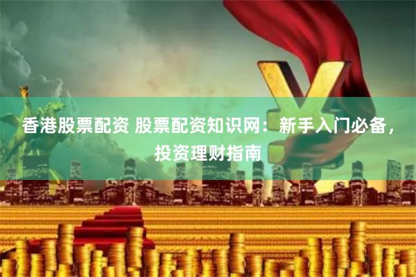 香港股票配资 股票配资知识网：新手入门必备，投资理财指南