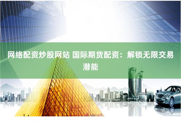 网络配资炒股网站 国际期货配资：解锁无限交易潜能