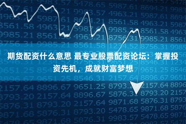 期货配资什么意思 最专业股票配资论坛：掌握投资先机，成就财富梦想