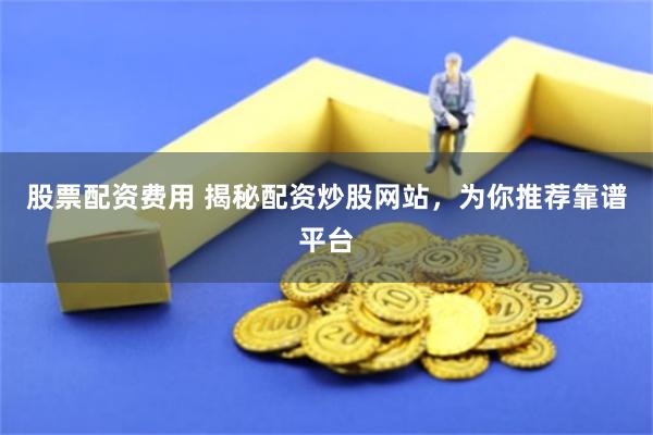 股票配资费用 揭秘配资炒股网站，为你推荐靠谱平台