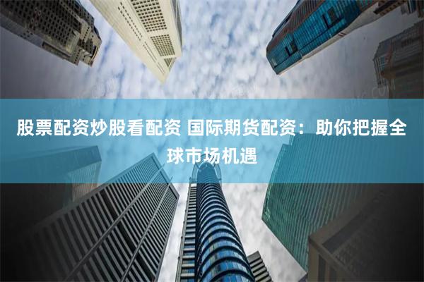 股票配资炒股看配资 国际期货配资：助你把握全球市场机遇