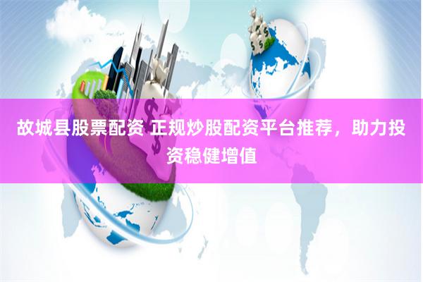 故城县股票配资 正规炒股配资平台推荐，助力投资稳健增值