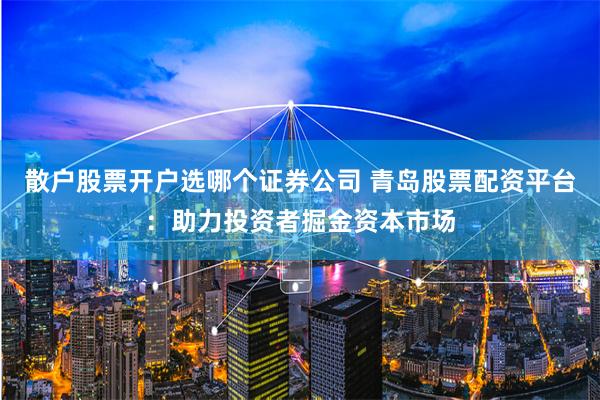 散户股票开户选哪个证券公司 青岛股票配资平台：助力投资者掘金资本市场