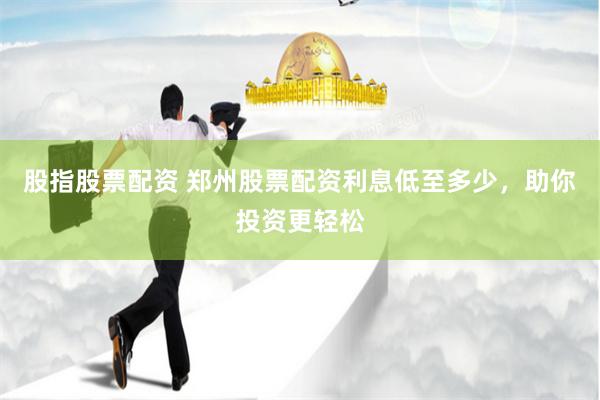 股指股票配资 郑州股票配资利息低至多少，助你投资更轻松