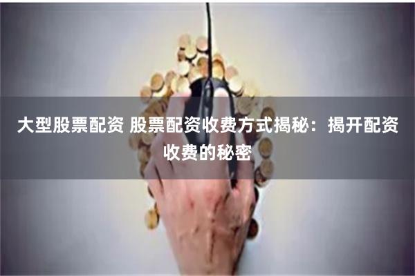 大型股票配资 股票配资收费方式揭秘：揭开配资收费的秘密