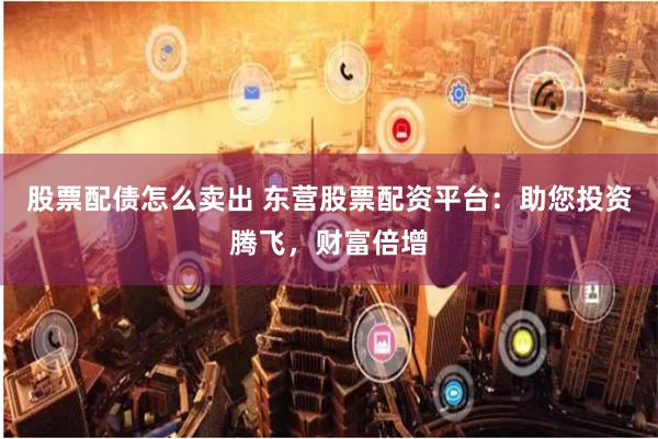 股票配债怎么卖出 东营股票配资平台：助您投资腾飞，财富倍增