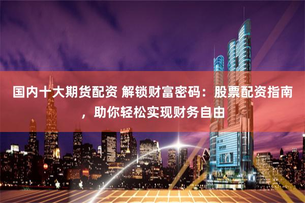 国内十大期货配资 解锁财富密码：股票配资指南，助你轻松实现财务自由