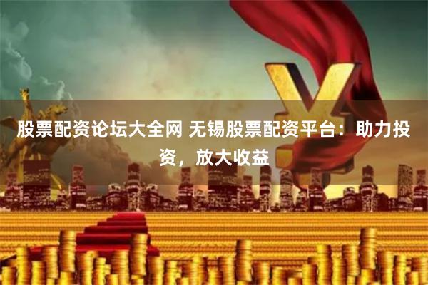 股票配资论坛大全网 无锡股票配资平台：助力投资，放大收益