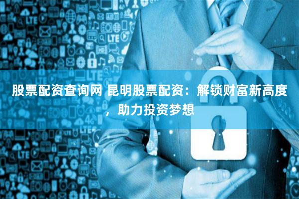 股票配资查询网 昆明股票配资：解锁财富新高度，助力投资梦想