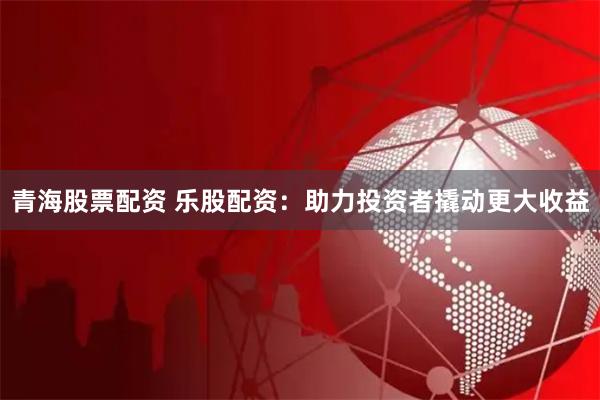 青海股票配资 乐股配资：助力投资者撬动更大收益
