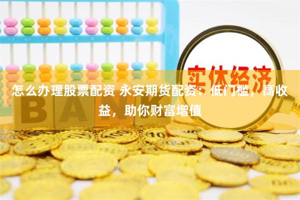 怎么办理股票配资 永安期货配资：低门槛，高收益，助你财富增值