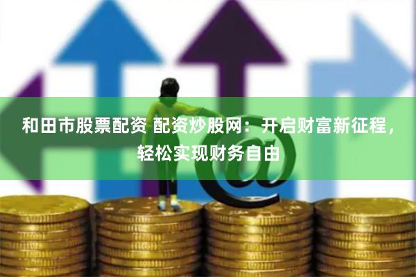 和田市股票配资 配资炒股网：开启财富新征程，轻松实现财务自由