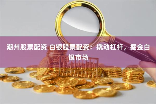 潮州股票配资 白银股票配资：撬动杠杆，掘金白银市场