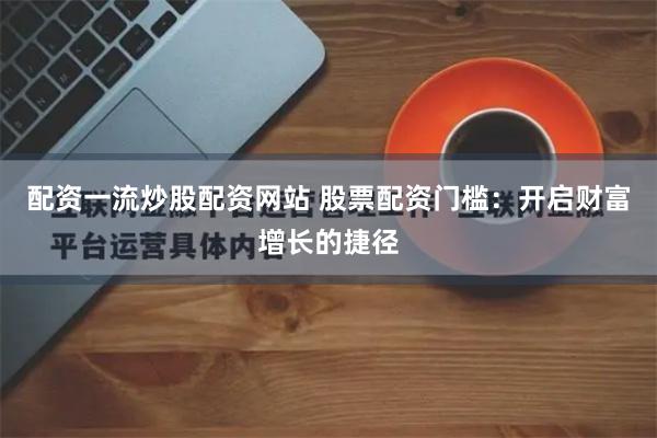 配资一流炒股配资网站 股票配资门槛：开启财富增长的捷径