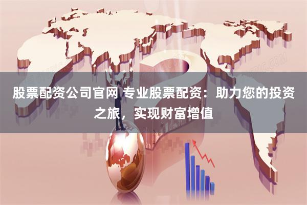 股票配资公司官网 专业股票配资：助力您的投资之旅，实现财富增值