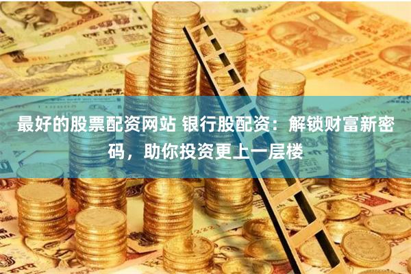 最好的股票配资网站 银行股配资：解锁财富新密码，助你投资更上一层楼