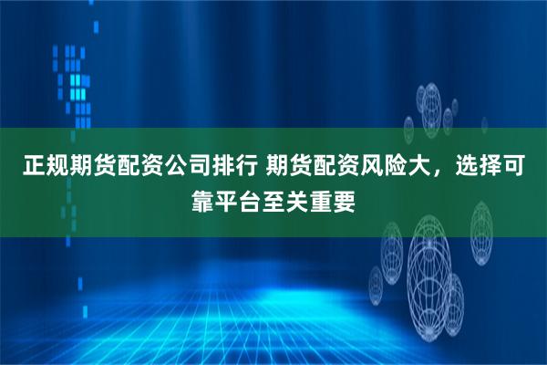 正规期货配资公司排行 期货配资风险大，选择可靠平台至关重要