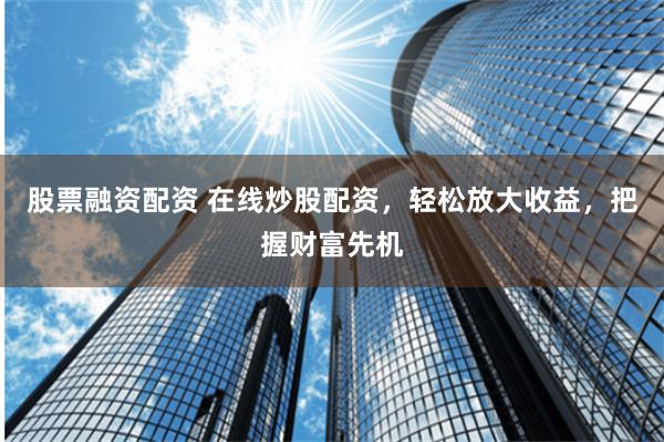 股票融资配资 在线炒股配资，轻松放大收益，把握财富先机