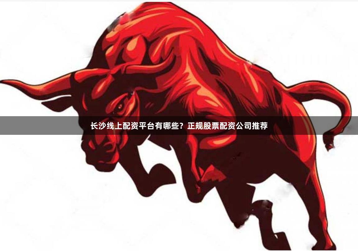 长沙线上配资平台有哪些？正规股票配资公司推荐