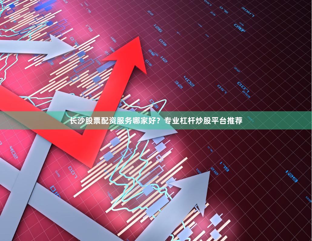 长沙股票配资服务哪家好？专业杠杆炒股平台推荐