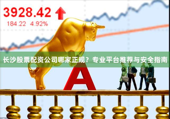 长沙股票配资公司哪家正规？专业平台推荐与安全指南