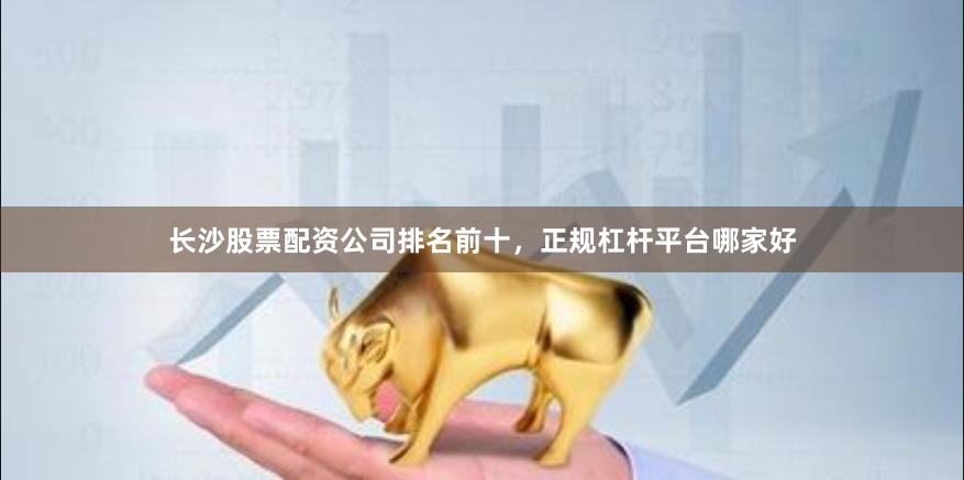 长沙股票配资公司排名前十，正规杠杆平台哪家好