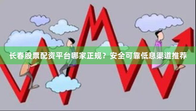 长春股票配资平台哪家正规？安全可靠低息渠道推荐