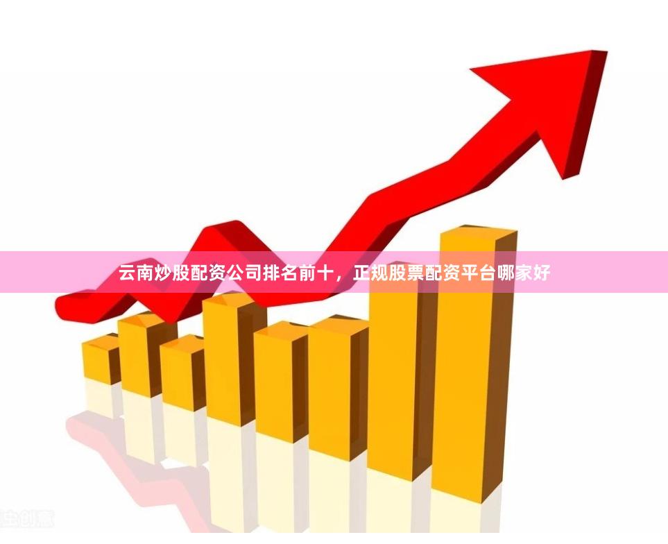 云南炒股配资公司排名前十，正规股票配资平台哪家好