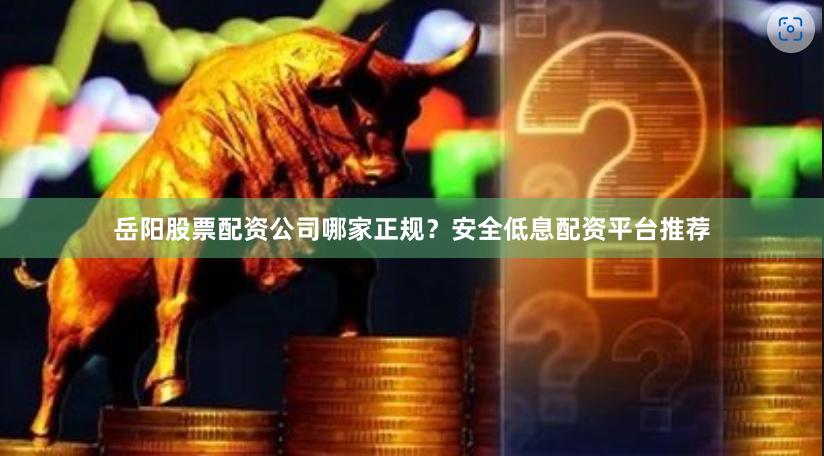 岳阳股票配资公司哪家正规？安全低息配资平台推荐