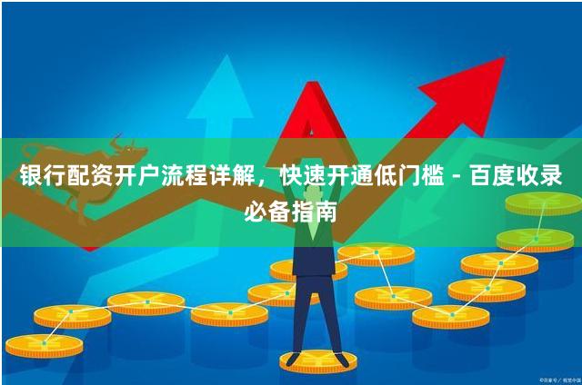 银行配资开户流程详解，快速开通低门槛 - 百度收录必备指南