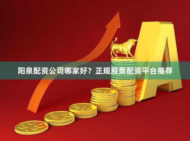 阳泉配资公司哪家好？正规股票配资平台推荐
