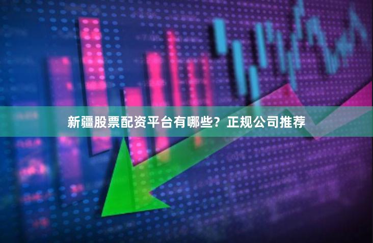 新疆股票配资平台有哪些？正规公司推荐